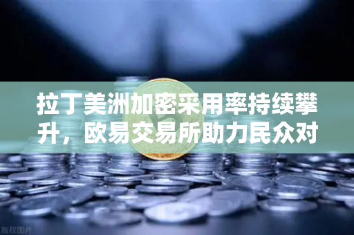 拉丁美洲加密采用率持续攀升，欧易交易所助力民众对抗本国货币贬值
