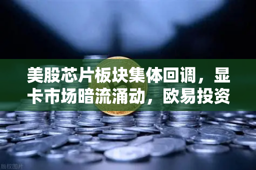 美股芯片板块集体回调，显卡市场暗流涌动，欧易投资者如何应对？