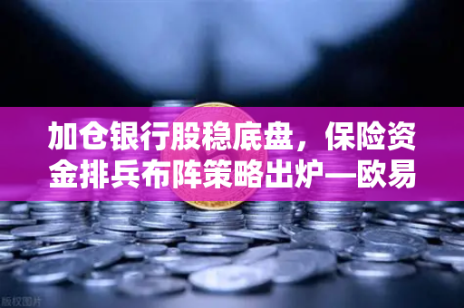 加仓银行股稳底盘，保险资金排兵布阵策略出炉—欧易交易所官网解读市场新动向