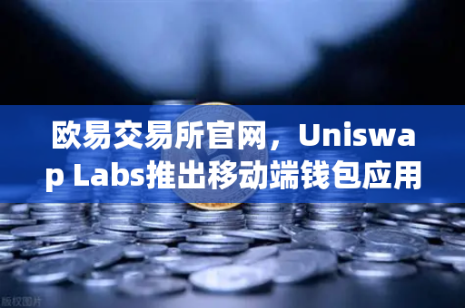欧易交易所官网，Uniswap Labs推出移动端钱包应用，内置DApp浏览器，开启DeFi新纪元