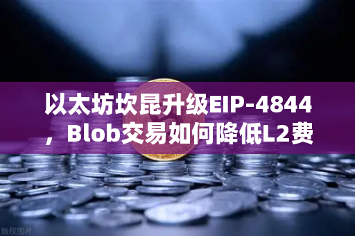 以太坊坎昆升级EIP-4844，Blob交易如何降低L2费用？深度解析