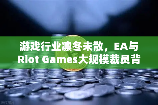 游戏行业凛冬未散，EA与Riot Games大规模裁员背后的深层逻辑与未来走向