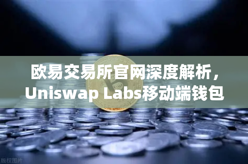 欧易交易所官网深度解析，Uniswap Labs移动端钱包与DApp浏览器全面上线
