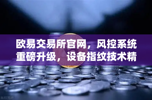 欧易交易所官网，风控系统重磅升级，设备指纹技术精准拦截异常登录