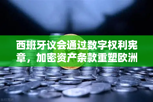 西班牙议会通过数字权利宪章，加密资产条款重塑欧洲数字金融格局