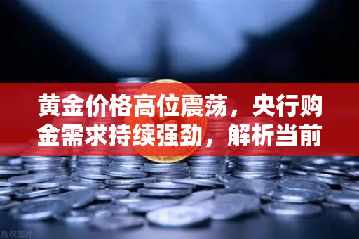 黄金价格高位震荡，央行购金需求持续强劲，解析当前贵金属市场格局