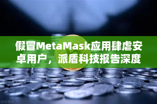 假冒MetaMask应用肆虐安卓用户，派盾科技报告深度解读与防范指南