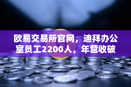 欧易交易所官网，迪拜办公室员工2200人，年营收破10亿美元，合规化进程加速引领全球布局