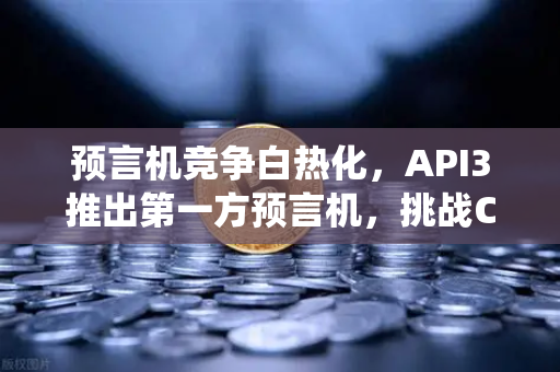 预言机竞争白热化，API3推出第一方预言机，挑战Chainlink传统霸主地位
