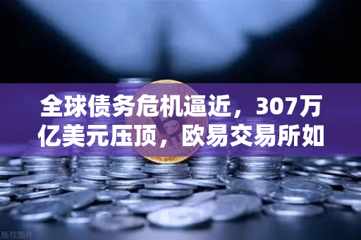 全球债务危机逼近，307万亿美元压顶，欧易交易所如何守护资产安全？
