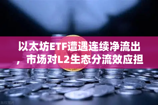 以太坊ETF遭遇连续净流出，市场对L2生态分流效应担忧加剧