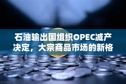 石油输出国组织OPEC减产决定，大宗商品市场的新格局与投资策略