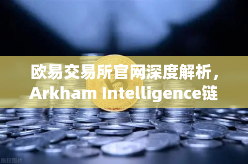 欧易交易所官网深度解析，Arkham Intelligence链上数据分析工具教程，可视化追踪资金流向