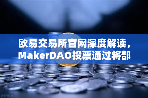 欧易交易所官网深度解读，MakerDAO投票通过将部分国库资产投资于现实世界资产（RWA）的深远影响