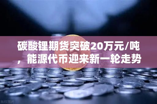 碳酸锂期货突破20万元/吨，能源代币迎来新一轮走势分析