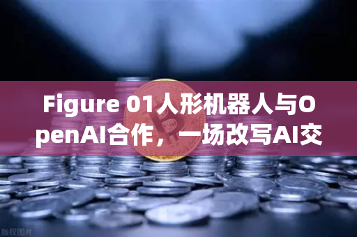Figure 01人形机器人与OpenAI合作，一场改写AI交互规则的革命