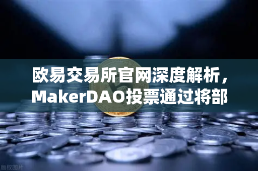 欧易交易所官网深度解析，MakerDAO投票通过将部分国库资产投资于现实世界资产（RWA）加密金融与传统资产融合的新篇章