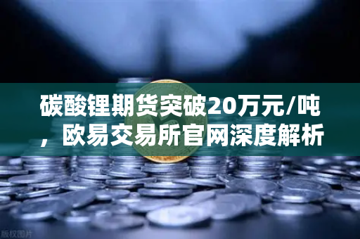 碳酸锂期货突破20万元/吨，欧易交易所官网深度解析高涨势头与未来趋势