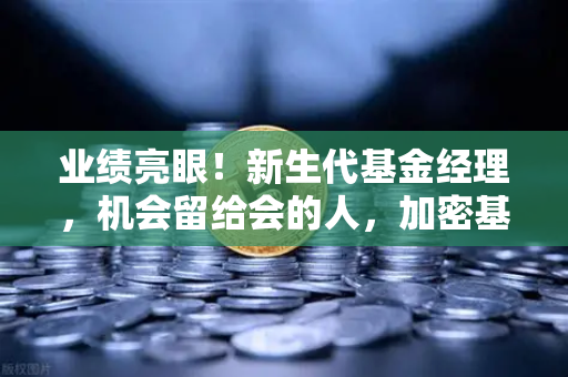 业绩亮眼！新生代基金经理，机会留给会的人，加密基金表现如何