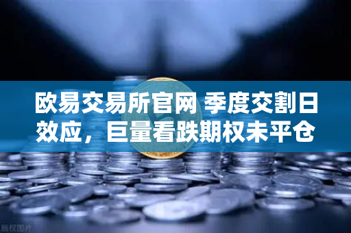 欧易交易所官网 季度交割日效应，巨量看跌期权未平仓，压制价格反弹