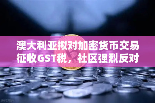 澳大利亚拟对加密货币交易征收GST税，社区强烈反对，欧易交易所用户需关注的政策风暴