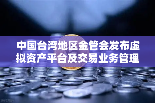 中国台湾地区金管会发布虚拟资产平台及交易业务管理办法草案，欧易交易所合规升级解读