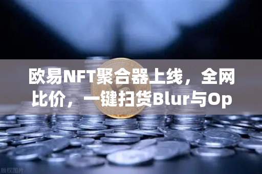 欧易NFT聚合器上线，全网比价，一键扫货Blur与OpenSea，畅享数字资产新纪元