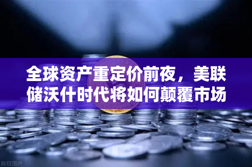 全球资产重定价前夜，美联储沃什时代将如何颠覆市场格局？