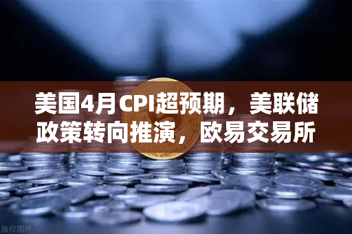 美国4月CPI超预期，美联储政策转向推演，欧易交易所官网深度解读
