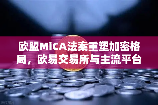 欧盟MiCA法案重塑加密格局，欧易交易所与主流平台纷纷下架隐私币，合规成为新常态