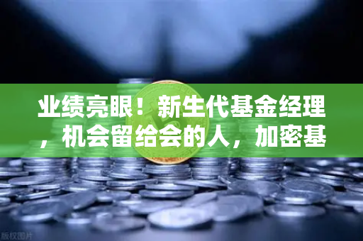 业绩亮眼！新生代基金经理，机会留给会的人，加密基金表现如何？