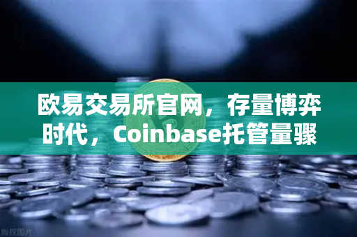 欧易交易所官网，存量博弈时代，Coinbase托管量骤降背后的散户提币新趋势