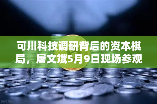 可川科技调研背后的资本棋局，屠文斌5月9日现场参观深度解析