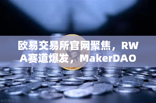 欧易交易所官网聚焦，RWA赛道爆发，MakerDAO持有的美国国债规模创历史新高