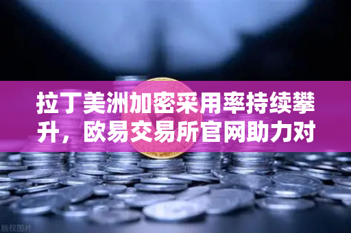 拉丁美洲加密采用率持续攀升，欧易交易所官网助力对抗货币贬值浪潮