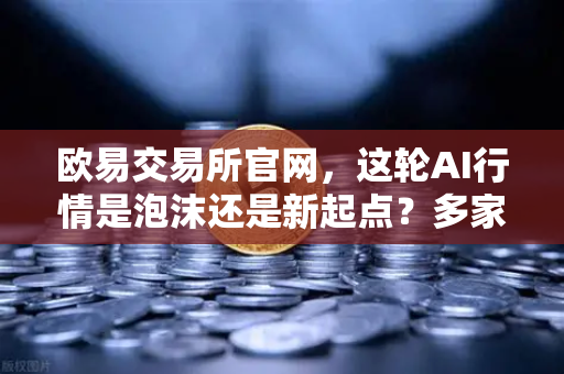 欧易交易所官网，这轮AI行情是泡沫还是新起点？多家卖方最新研判
