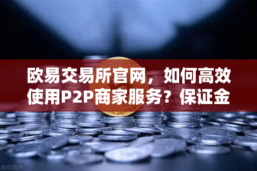 欧易交易所官网，如何高效使用P2P商家服务？保证金与限额全面解析