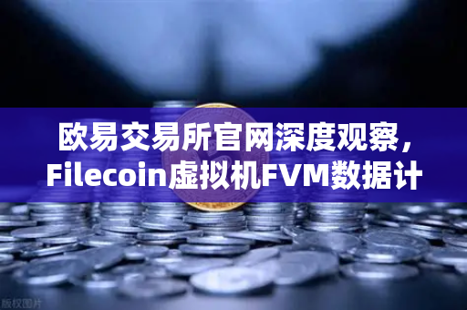欧易交易所官网深度观察，Filecoin虚拟机FVM数据计算应用数量激增，生态新机遇浮现