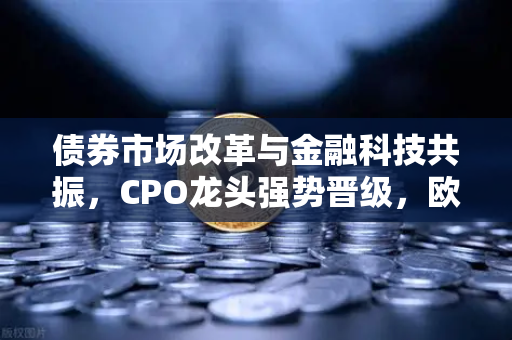 债券市场改革与金融科技共振，CPO龙头强势晋级，欧易交易所官网观察市场新动向