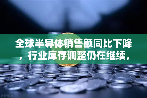 全球半导体销售额同比下降，行业库存调整仍在继续，欧易交易所官网洞察市场变局
