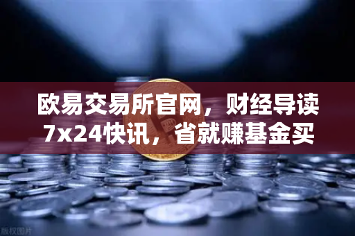 欧易交易所官网，财经导读7x24快讯，省就赚基金买入费1折起
