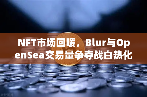 NFT市场回暖，Blur与OpenSea交易量争夺战白热化，欧易交易所官网深度解析