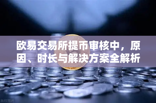 欧易交易所提币审核中，原因、时长与解决方案全解析
