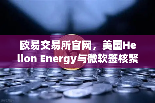 欧易交易所官网，美国Helion Energy与微软签核聚变供电协议，能源革命加速