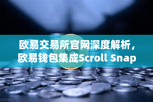 欧易交易所官网深度解析，欧易钱包集成Scroll Snap，体验基于zkEVM的Layer2革命
