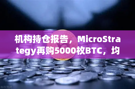 机构持仓报告，MicroStrategy再购5000枚BTC，均价成本上移，市场风向几何？