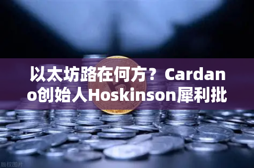 以太坊路在何方？Cardano创始人Hoskinson犀利批评，缺乏创新成最大隐忧