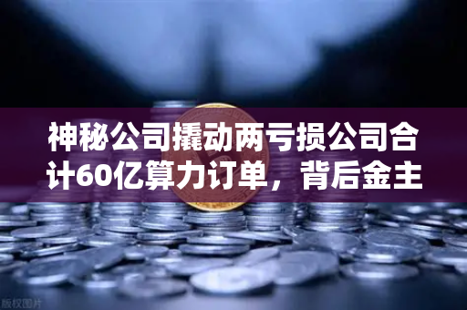 神秘公司撬动两亏损公司合计60亿算力订单，背后金主是加密矿企？