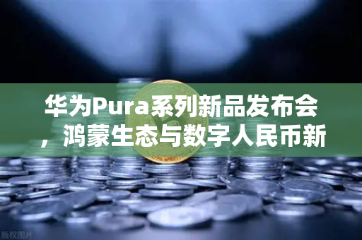 华为Pura系列新品发布会，鸿蒙生态与数字人民币新联动，开启支付革命新篇章