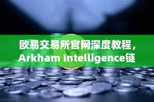 欧易交易所官网深度教程，Arkham Intelligence链上数据分析—可视化追踪资金流向